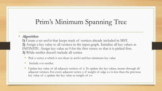 Prim’s Minimum Spanning Tree
• Algorithm
1) Create a set mstSet that keeps track of vertices already included in MST.
2) Assign a key value to all vertices in the input graph. Initialize all key values as
INFINITE. Assign key value as 0 for the first vertex so that it is picked first.
3) While mstSet doesn’t include all vertice
• Pick a vertex u which is not there in mstSet and has minimum key value
• Include u to mstSet.
• Update key value of all adjacent vertices of u. To update the key values, iterate through all
adjacent vertices. For every adjacent vertex v, if weight of edge u-v is less than the previous
key value of v, update the key value as weight of u-v
 