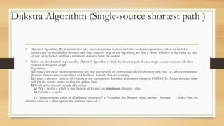 Dijkstra Algorithm (Single-source shortest path )
• Dijkstra’s algorithm, We maintain two sets, one set contains vertices included in shortest path tree, other set includes
vertices not yet included in shortest path tree. At every step of the algorithm, we find a vertex which is in the other set (set
of not yet included) and has a minimum distance from the source.
• Below are the detailed steps used in Dijkstra’s algorithm to find the shortest path from a single source vertex to all other
vertices in the given graph.
Algorithm
1) Create a set sptSet (shortest path tree set) that keeps track of vertices included in shortest path tree, i.e., whose minimum
distance from source is calculated and finalized. Initially, this set is empty.
2) Assign a distance value to all vertices in the input graph. Initialize all distance values as INFINITE. Assign distance value
as 0 for the source vertex so that it is picked first.
3) While sptSet doesn’t include all vertices
a) Pick a vertex u which is not there in sptSet and has minimum distance value.
b) Include u to sptSet.
c) Update distance value of all adjacent vertices of u. To update the distance values, iterate through , is less than the
distance value of v, then update the distance value of v.
 