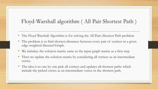 Floyd-Warshall algorithm ( All Pair Shortest Path )
• The Floyd Warshall Algorithm is for solving the All Pairs Shortest Path problem.
• The problem is to find shortest distances between every pair of vertices in a given
edge weighted directed Graph.
• We initialize the solution matrix same as the input graph matrix as a first step
• Then we update the solution matrix by considering all vertices as an intermediate
vertex.
• The idea is to one by one pick all vertices and updates all shortest paths which
include the picked vertex as an intermediate vertex in the shortest path.
 