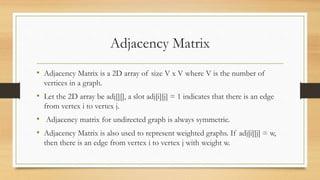 Adjacency Matrix
• Adjacency Matrix is a 2D array of size V x V where V is the number of
vertices in a graph.
• Let the 2D array be adj[][], a slot adj[i][j] = 1 indicates that there is an edge
from vertex i to vertex j.
• Adjacency matrix for undirected graph is always symmetric.
• Adjacency Matrix is also used to represent weighted graphs. If adj[i][j] = w,
then there is an edge from vertex i to vertex j with weight w.
 