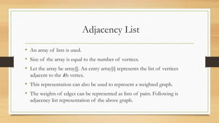 Adjacency List
• An array of lists is used.
• Size of the array is equal to the number of vertices.
• Let the array be array[]. An entry array[i] represents the list of vertices
adjacent to the ith vertex.
• This representation can also be used to represent a weighted graph.
• The weights of edges can be represented as lists of pairs. Following is
adjacency list representation of the above graph.
 