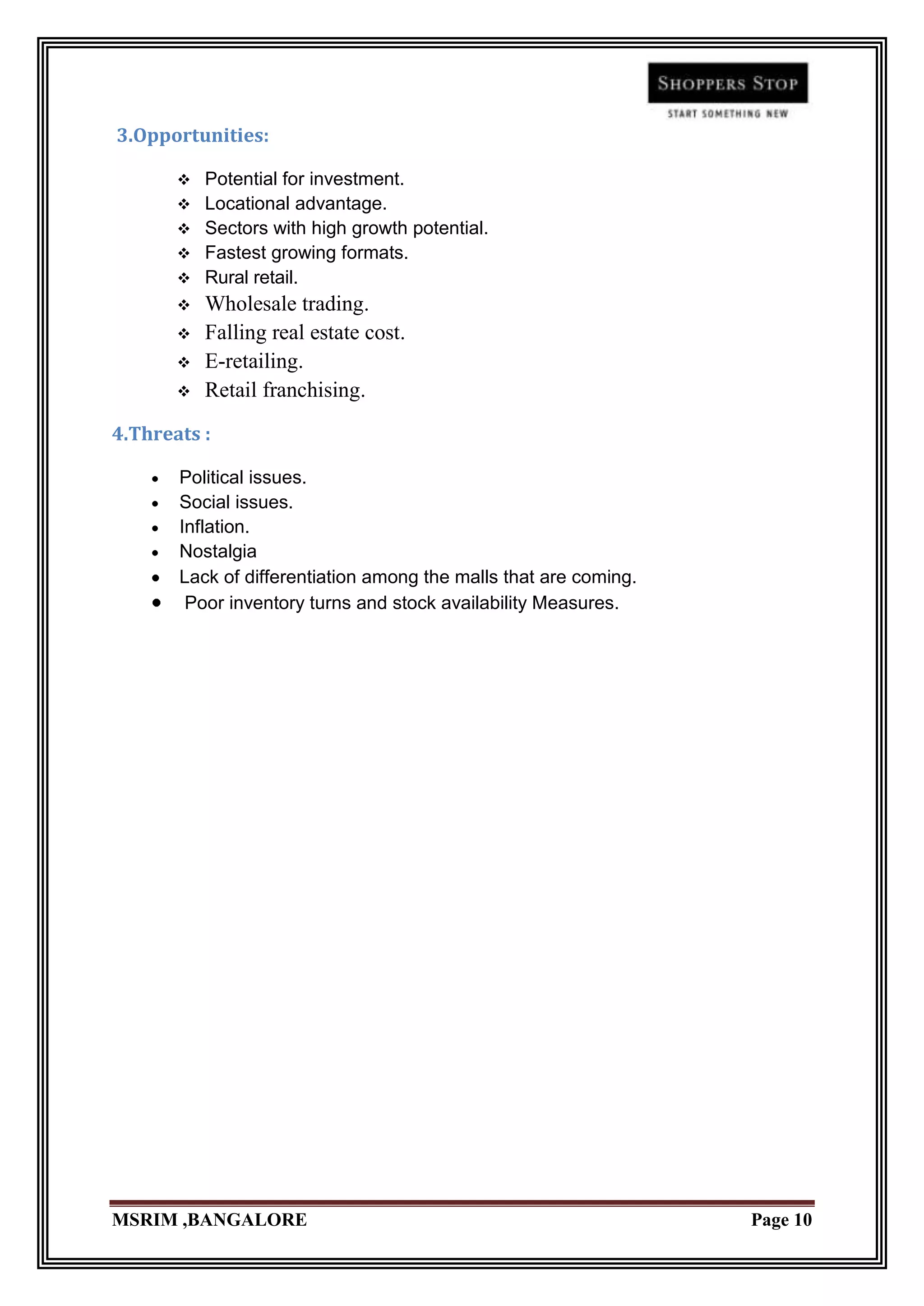 3.Opportunities:

          Potential for investment.
          Locational advantage.
          Sectors with high growth potential.
          Fastest growing formats.
          Rural retail.
          Wholesale trading.
          Falling real estate cost.
          E-retailing.
          Retail franchising.
4.Threats :

       Political issues.
       Social issues.
       Inflation.
       Nostalgia
       Lack of differentiation among the malls that are coming.
        Poor inventory turns and stock availability Measures.




MSRIM ,BANGALORE                                                  Page 10
 