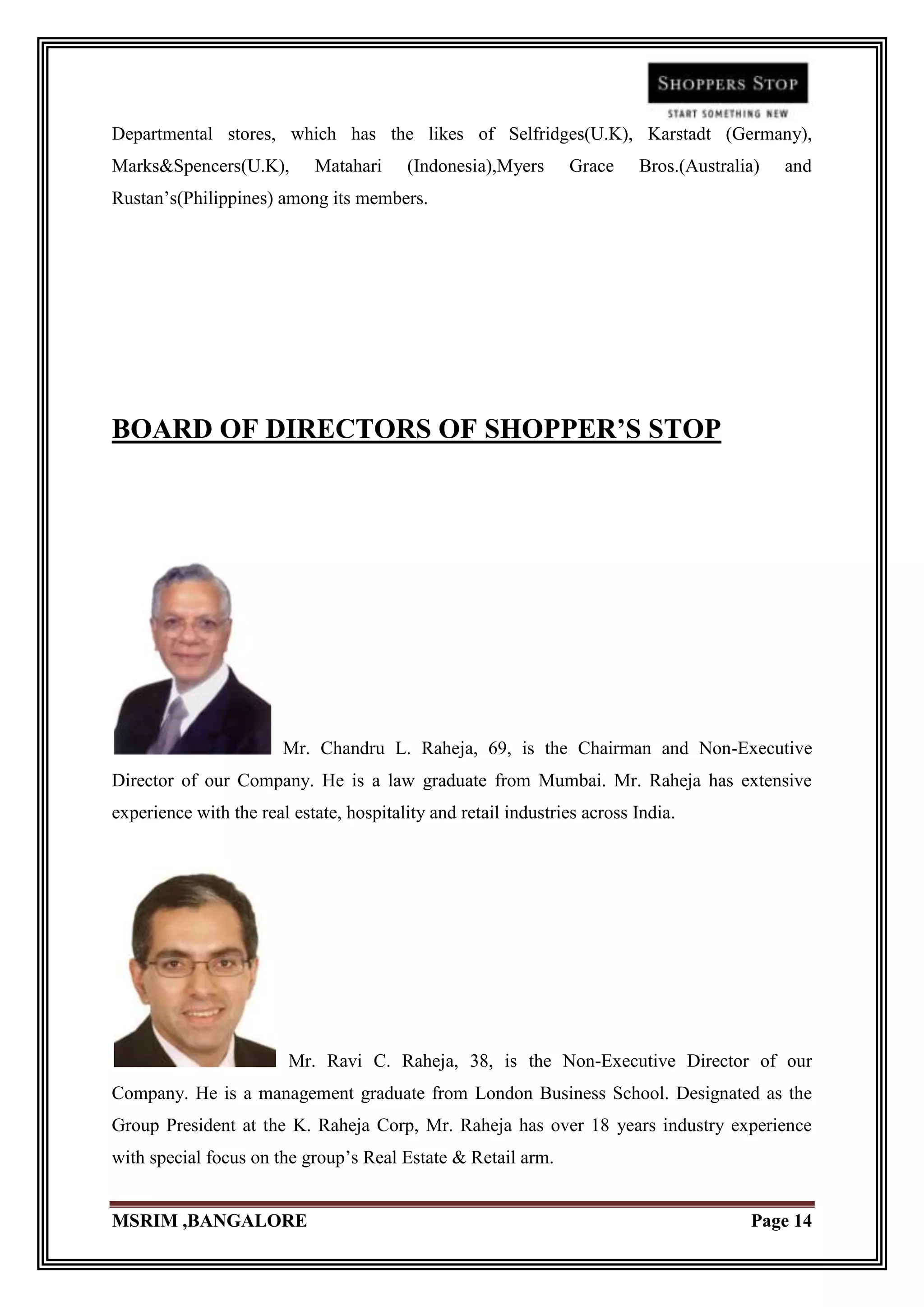 Departmental stores, which has the likes of Selfridges(U.K), Karstadt (Germany),
Marks&Spencers(U.K),        Matahari     (Indonesia),Myers      Grace     Bros.(Australia)   and
Rustan‟s(Philippines) among its members.




BOARD OF DIRECTORS OF SHOPPER’S STOP




                        Mr. Chandru L. Raheja, 69, is the Chairman and Non-Executive
Director of our Company. He is a law graduate from Mumbai. Mr. Raheja has extensive
experience with the real estate, hospitality and retail industries across India.




                         Mr. Ravi C. Raheja, 38, is the Non-Executive Director of our
Company. He is a management graduate from London Business School. Designated as the
Group President at the K. Raheja Corp, Mr. Raheja has over 18 years industry experience
with special focus on the group‟s Real Estate & Retail arm.


MSRIM ,BANGALORE                                                                        Page 14
 