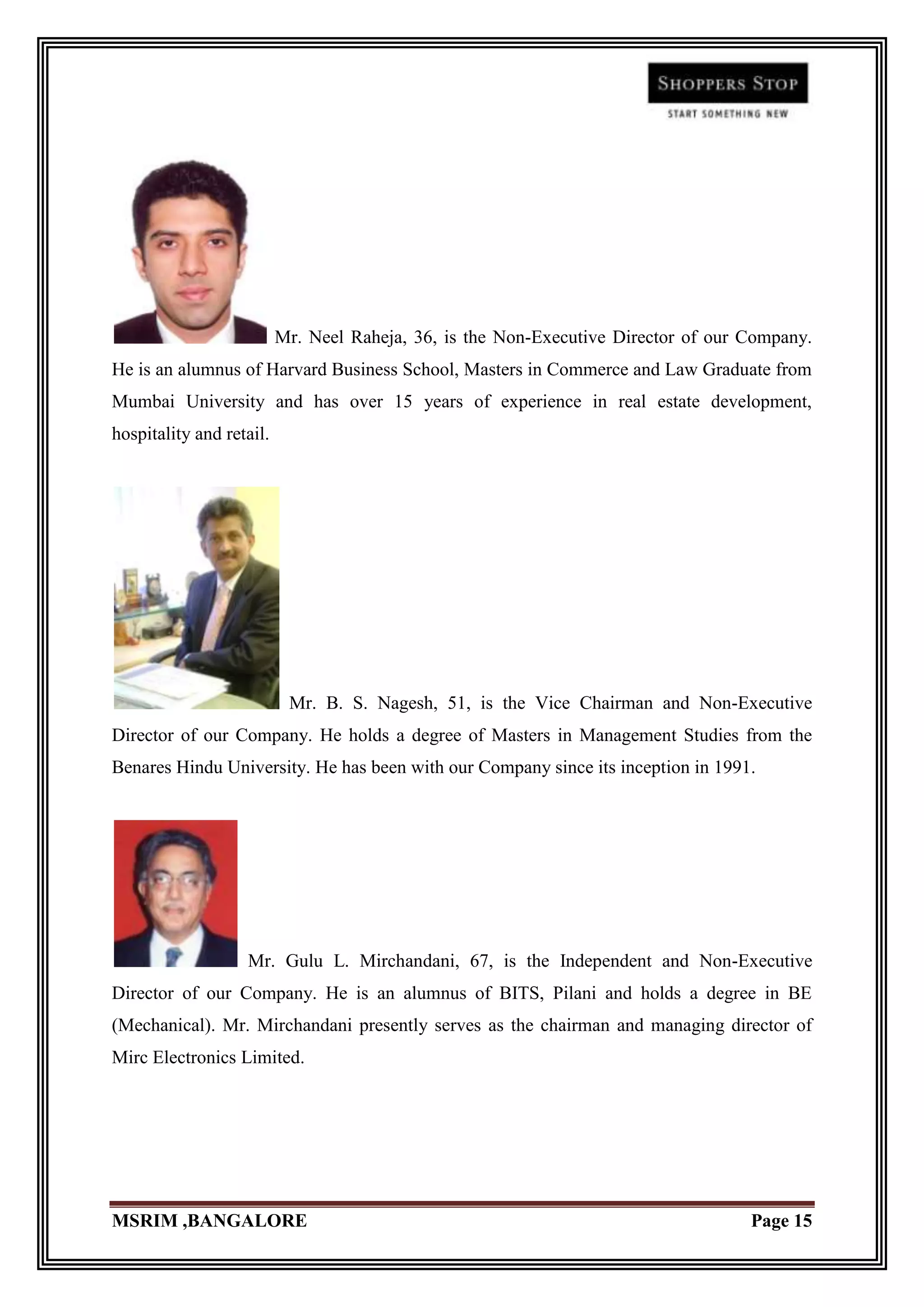 Mr. Neel Raheja, 36, is the Non-Executive Director of our Company.
He is an alumnus of Harvard Business School, Masters in Commerce and Law Graduate from
Mumbai University and has over 15 years of experience in real estate development,
hospitality and retail.




                           Mr. B. S. Nagesh, 51, is the Vice Chairman and Non-Executive
Director of our Company. He holds a degree of Masters in Management Studies from the
Benares Hindu University. He has been with our Company since its inception in 1991.




                   Mr. Gulu L. Mirchandani, 67, is the Independent and Non-Executive
Director of our Company. He is an alumnus of BITS, Pilani and holds a degree in BE
(Mechanical). Mr. Mirchandani presently serves as the chairman and managing director of
Mirc Electronics Limited.




MSRIM ,BANGALORE                                                                    Page 15
 