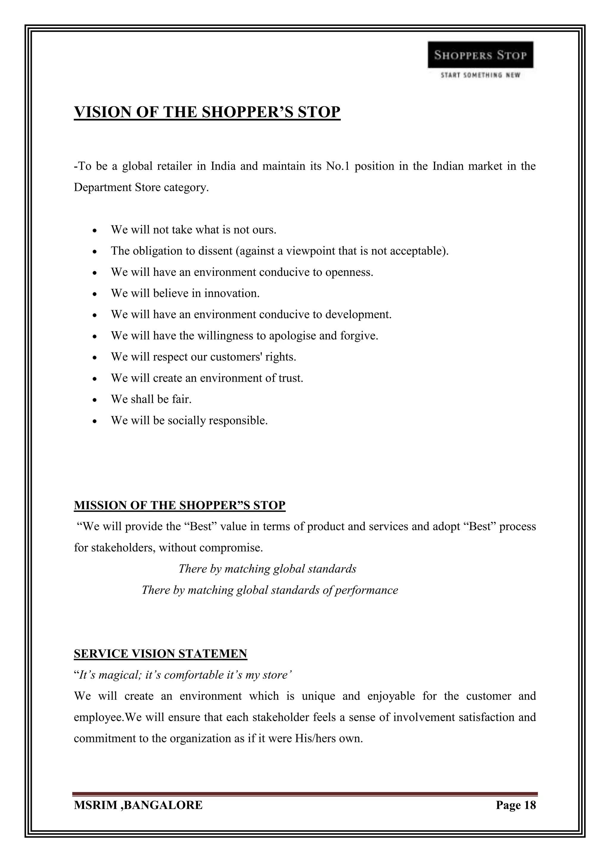 VISION OF THE SHOPPER’S STOP


-To be a global retailer in India and maintain its No.1 position in the Indian market in the
Department Store category.


       We will not take what is not ours.
       The obligation to dissent (against a viewpoint that is not acceptable).
       We will have an environment conducive to openness.
       We will believe in innovation.
       We will have an environment conducive to development.
       We will have the willingness to apologise and forgive.
       We will respect our customers' rights.
       We will create an environment of trust.
       We shall be fair.
       We will be socially responsible.




MISSION OF THE SHOPPER”S STOP
“We will provide the “Best” value in terms of product and services and adopt “Best” process
for stakeholders, without compromise.
                      There by matching global standards
              There by matching global standards of performance




SERVICE VISION STATEMEN
“It’s magical; it’s comfortable it’s my store’
We will create an environment which is unique and enjoyable for the customer and
employee.We will ensure that each stakeholder feels a sense of involvement satisfaction and
commitment to the organization as if it were His/hers own.




MSRIM ,BANGALORE                                                                    Page 18
 
