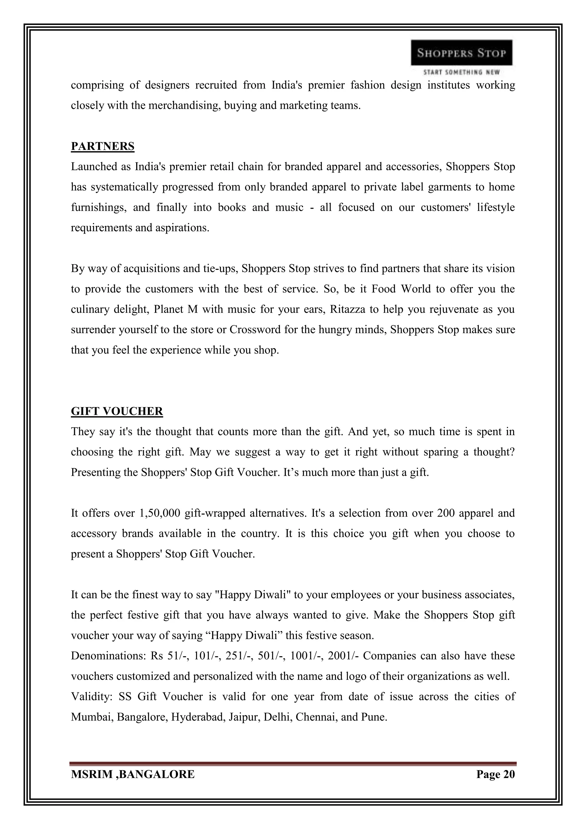comprising of designers recruited from India's premier fashion design institutes working
closely with the merchandising, buying and marketing teams.


PARTNERS
Launched as India's premier retail chain for branded apparel and accessories, Shoppers Stop
has systematically progressed from only branded apparel to private label garments to home
furnishings, and finally into books and music - all focused on our customers' lifestyle
requirements and aspirations.


By way of acquisitions and tie-ups, Shoppers Stop strives to find partners that share its vision
to provide the customers with the best of service. So, be it Food World to offer you the
culinary delight, Planet M with music for your ears, Ritazza to help you rejuvenate as you
surrender yourself to the store or Crossword for the hungry minds, Shoppers Stop makes sure
that you feel the experience while you shop.




GIFT VOUCHER
They say it's the thought that counts more than the gift. And yet, so much time is spent in
choosing the right gift. May we suggest a way to get it right without sparing a thought?
Presenting the Shoppers' Stop Gift Voucher. It‟s much more than just a gift.


It offers over 1,50,000 gift-wrapped alternatives. It's a selection from over 200 apparel and
accessory brands available in the country. It is this choice you gift when you choose to
present a Shoppers' Stop Gift Voucher.


It can be the finest way to say "Happy Diwali" to your employees or your business associates,
the perfect festive gift that you have always wanted to give. Make the Shoppers Stop gift
voucher your way of saying “Happy Diwali” this festive season.
Denominations: Rs 51/-, 101/-, 251/-, 501/-, 1001/-, 2001/- Companies can also have these
vouchers customized and personalized with the name and logo of their organizations as well.
Validity: SS Gift Voucher is valid for one year from date of issue across the cities of
Mumbai, Bangalore, Hyderabad, Jaipur, Delhi, Chennai, and Pune.



MSRIM ,BANGALORE                                                                       Page 20
 