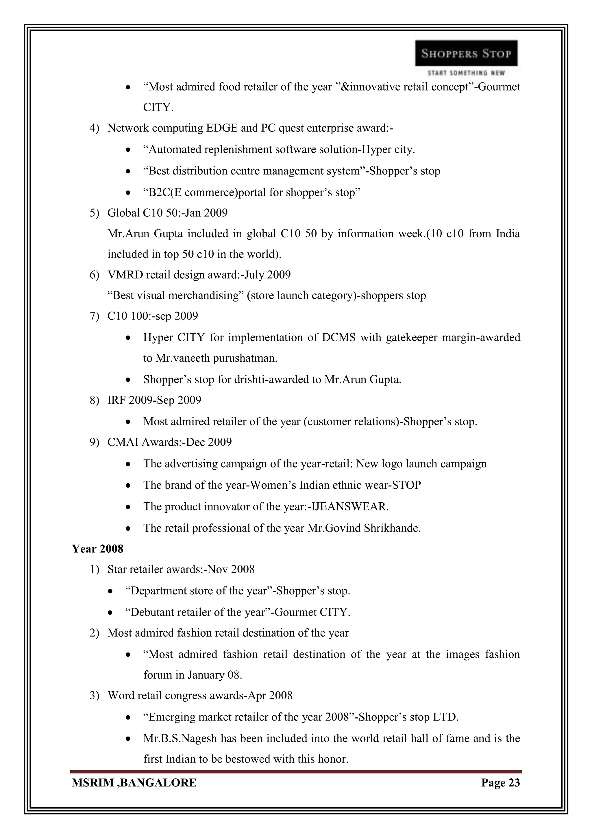 “Most admired food retailer of the year ”&innovative retail concept”-Gourmet
               CITY.
   4) Network computing EDGE and PC quest enterprise award:-
               “Automated replenishment software solution-Hyper city.
               “Best distribution centre management system”-Shopper‟s stop
               “B2C(E commerce)portal for shopper‟s stop”
   5) Global C10 50:-Jan 2009
      Mr.Arun Gupta included in global C10 50 by information week.(10 c10 from India
      included in top 50 c10 in the world).
   6) VMRD retail design award:-July 2009
      “Best visual merchandising” (store launch category)-shoppers stop
   7) C10 100:-sep 2009
               Hyper CITY for implementation of DCMS with gatekeeper margin-awarded
               to Mr.vaneeth purushatman.
               Shopper‟s stop for drishti-awarded to Mr.Arun Gupta.
   8) IRF 2009-Sep 2009
               Most admired retailer of the year (customer relations)-Shopper‟s stop.
   9) CMAI Awards:-Dec 2009
               The advertising campaign of the year-retail: New logo launch campaign
               The brand of the year-Women‟s Indian ethnic wear-STOP
               The product innovator of the year:-IJEANSWEAR.
               The retail professional of the year Mr.Govind Shrikhande.
Year 2008
   1) Star retailer awards:-Nov 2008
            “Department store of the year”-Shopper‟s stop.
            “Debutant retailer of the year”-Gourmet CITY.
   2) Most admired fashion retail destination of the year
               “Most admired fashion retail destination of the year at the images fashion
               forum in January 08.
   3) Word retail congress awards-Apr 2008
               “Emerging market retailer of the year 2008”-Shopper‟s stop LTD.
               Mr.B.S.Nagesh has been included into the world retail hall of fame and is the
               first Indian to be bestowed with this honor.
MSRIM ,BANGALORE                                                                        Page 23
 