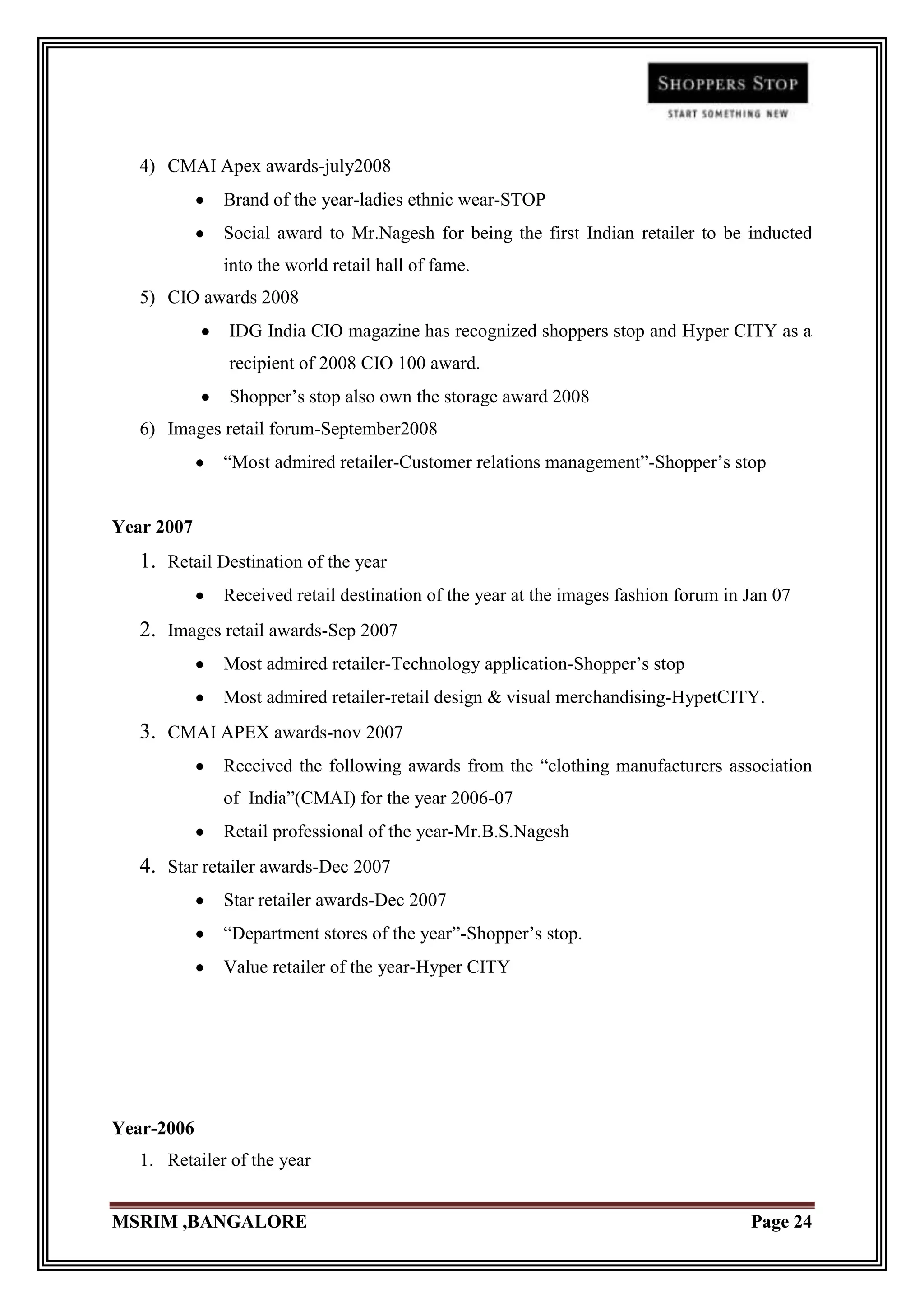 4) CMAI Apex awards-july2008
              Brand of the year-ladies ethnic wear-STOP
              Social award to Mr.Nagesh for being the first Indian retailer to be inducted
              into the world retail hall of fame.
   5) CIO awards 2008
               IDG India CIO magazine has recognized shoppers stop and Hyper CITY as a
               recipient of 2008 CIO 100 award.
               Shopper‟s stop also own the storage award 2008
   6) Images retail forum-September2008
              “Most admired retailer-Customer relations management”-Shopper‟s stop


Year 2007
   1. Retail Destination of the year
              Received retail destination of the year at the images fashion forum in Jan 07
   2. Images retail awards-Sep 2007
              Most admired retailer-Technology application-Shopper‟s stop
              Most admired retailer-retail design & visual merchandising-HypetCITY.
   3. CMAI APEX awards-nov 2007
              Received the following awards from the “clothing manufacturers association
              of India”(CMAI) for the year 2006-07
              Retail professional of the year-Mr.B.S.Nagesh
   4. Star retailer awards-Dec 2007
              Star retailer awards-Dec 2007
              “Department stores of the year”-Shopper‟s stop.
              Value retailer of the year-Hyper CITY




Year-2006
   1. Retailer of the year


MSRIM ,BANGALORE                                                                     Page 24
 