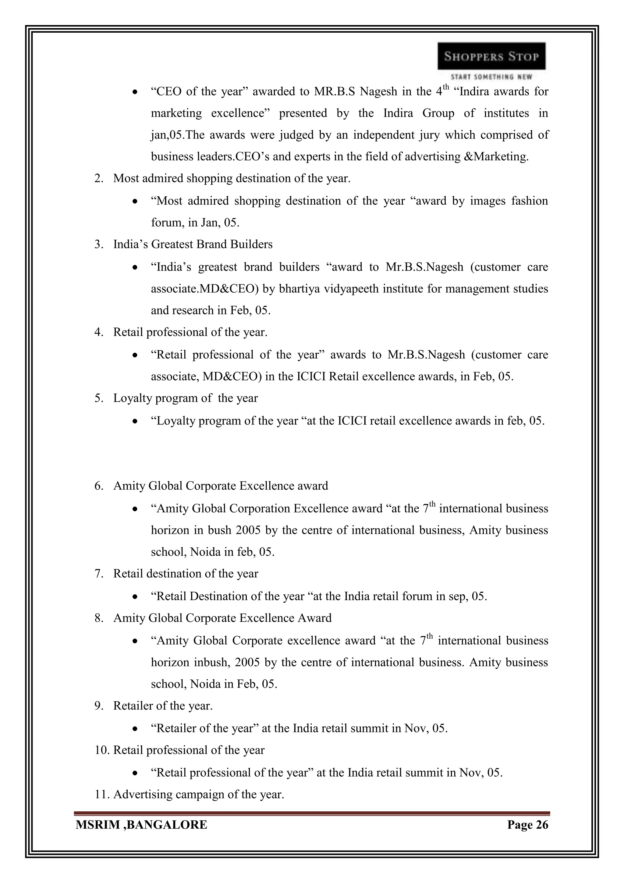 “CEO of the year” awarded to MR.B.S Nagesh in the 4th “Indira awards for
             marketing excellence” presented by the Indira Group of institutes in
             jan,05.The awards were judged by an independent jury which comprised of
             business leaders.CEO‟s and experts in the field of advertising &Marketing.
  2. Most admired shopping destination of the year.
             “Most admired shopping destination of the year “award by images fashion
             forum, in Jan, 05.
  3. India‟s Greatest Brand Builders
             “India‟s greatest brand builders “award to Mr.B.S.Nagesh (customer care
             associate.MD&CEO) by bhartiya vidyapeeth institute for management studies
             and research in Feb, 05.
  4. Retail professional of the year.
             “Retail professional of the year” awards to Mr.B.S.Nagesh (customer care
             associate, MD&CEO) in the ICICI Retail excellence awards, in Feb, 05.
  5. Loyalty program of the year
             “Loyalty program of the year “at the ICICI retail excellence awards in feb, 05.




  6. Amity Global Corporate Excellence award
             “Amity Global Corporation Excellence award “at the 7th international business
             horizon in bush 2005 by the centre of international business, Amity business
             school, Noida in feb, 05.
  7. Retail destination of the year
             “Retail Destination of the year “at the India retail forum in sep, 05.
  8. Amity Global Corporate Excellence Award
             “Amity Global Corporate excellence award “at the 7th international business
             horizon inbush, 2005 by the centre of international business. Amity business
             school, Noida in Feb, 05.
  9. Retailer of the year.
             “Retailer of the year” at the India retail summit in Nov, 05.
  10. Retail professional of the year
             “Retail professional of the year” at the India retail summit in Nov, 05.
  11. Advertising campaign of the year.

MSRIM ,BANGALORE                                                                        Page 26
 