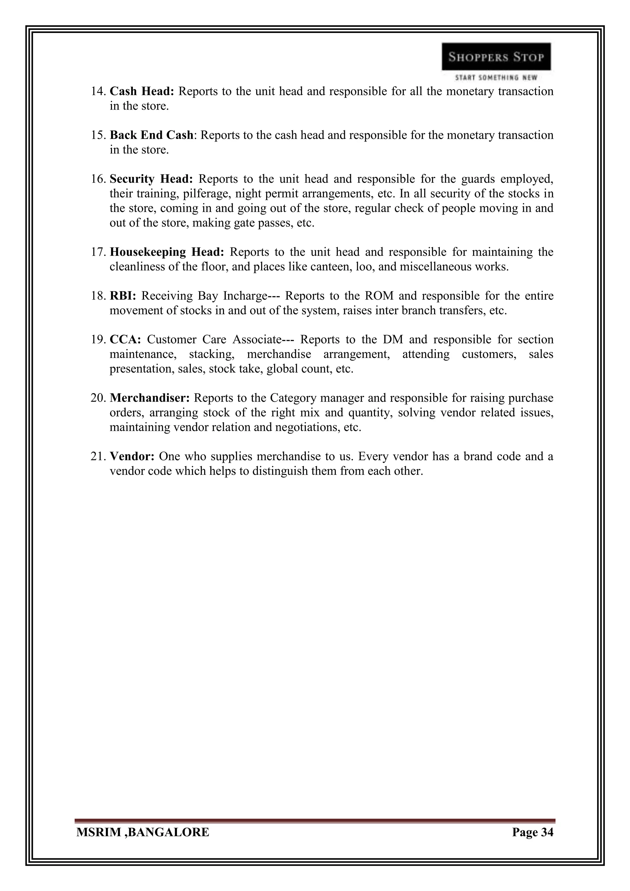 14. Cash Head: Reports to the unit head and responsible for all the monetary transaction
     in the store.

 15. Back End Cash: Reports to the cash head and responsible for the monetary transaction
     in the store.

 16. Security Head: Reports to the unit head and responsible for the guards employed,
     their training, pilferage, night permit arrangements, etc. In all security of the stocks in
     the store, coming in and going out of the store, regular check of people moving in and
     out of the store, making gate passes, etc.

 17. Housekeeping Head: Reports to the unit head and responsible for maintaining the
     cleanliness of the floor, and places like canteen, loo, and miscellaneous works.

 18. RBI: Receiving Bay Incharge--- Reports to the ROM and responsible for the entire
     movement of stocks in and out of the system, raises inter branch transfers, etc.

 19. CCA: Customer Care Associate--- Reports to the DM and responsible for section
     maintenance, stacking, merchandise arrangement, attending customers, sales
     presentation, sales, stock take, global count, etc.

 20. Merchandiser: Reports to the Category manager and responsible for raising purchase
     orders, arranging stock of the right mix and quantity, solving vendor related issues,
     maintaining vendor relation and negotiations, etc.

 21. Vendor: One who supplies merchandise to us. Every vendor has a brand code and a
     vendor code which helps to distinguish them from each other.




MSRIM ,BANGALORE                                                                       Page 34
 