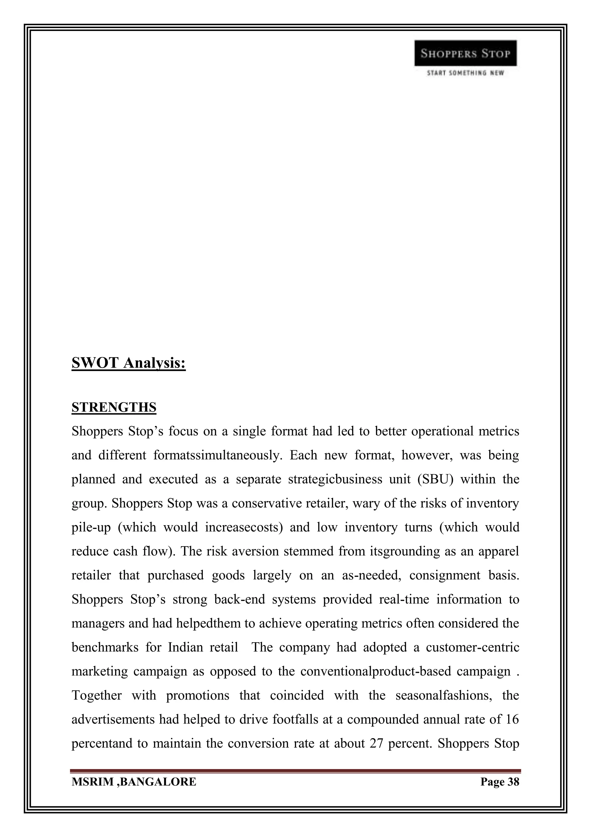 SWOT Analysis:

STRENGTHS
Shoppers Stop‟s focus on a single format had led to better operational metrics
and different formatssimultaneously. Each new format, however, was being
planned and executed as a separate strategicbusiness unit (SBU) within the
group. Shoppers Stop was a conservative retailer, wary of the risks of inventory
pile-up (which would increasecosts) and low inventory turns (which would
reduce cash flow). The risk aversion stemmed from itsgrounding as an apparel
retailer that purchased goods largely on an as-needed, consignment basis.
Shoppers Stop‟s strong back-end systems provided real-time information to
managers and had helpedthem to achieve operating metrics often considered the
benchmarks for Indian retail The company had adopted a customer-centric
marketing campaign as opposed to the conventionalproduct-based campaign .
Together with promotions that coincided with the seasonalfashions, the
advertisements had helped to drive footfalls at a compounded annual rate of 16
percentand to maintain the conversion rate at about 27 percent. Shoppers Stop

MSRIM ,BANGALORE                                                         Page 38
 