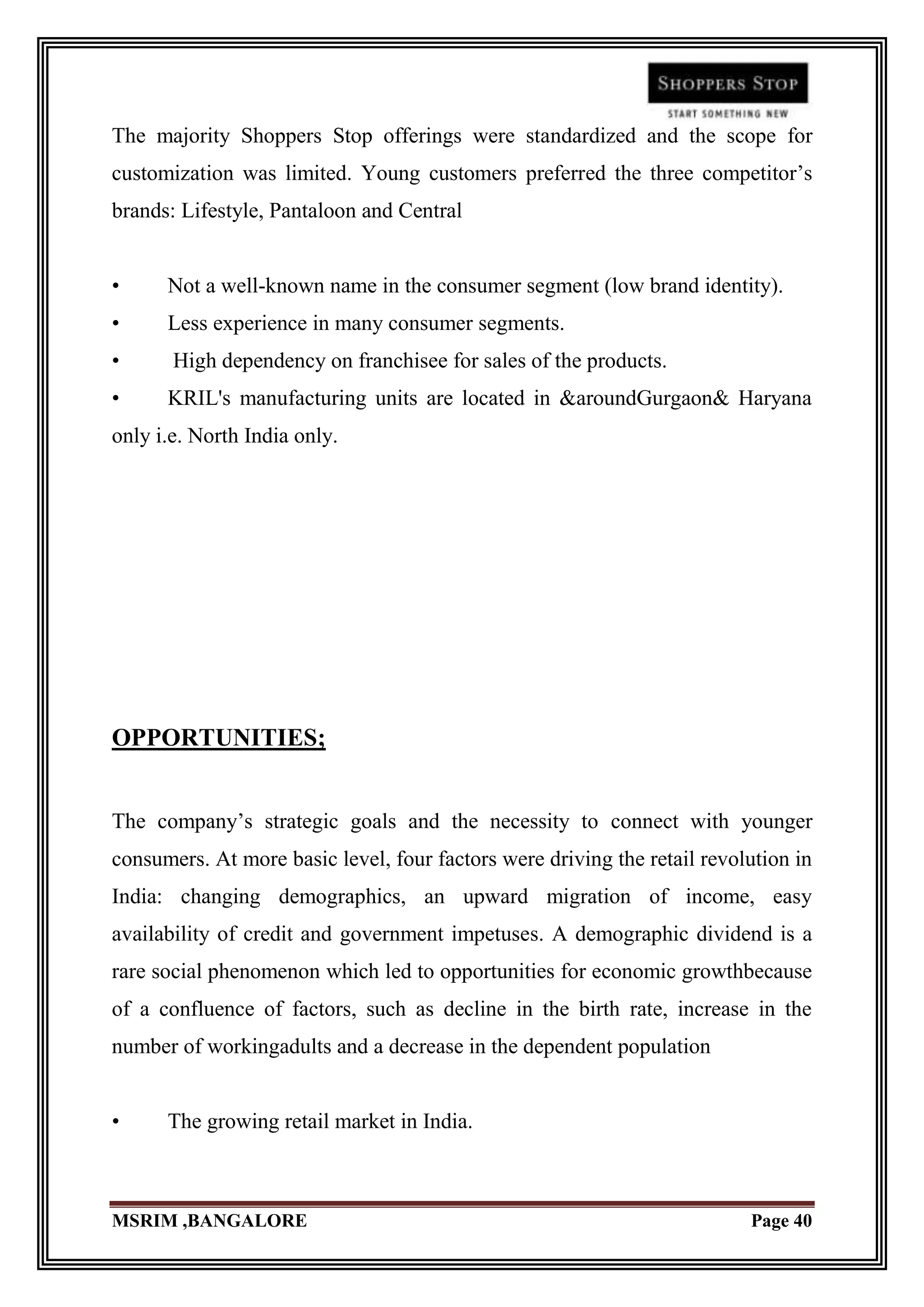 The majority Shoppers Stop offerings were standardized and the scope for
customization was limited. Young customers preferred the three competitor‟s
brands: Lifestyle, Pantaloon and Central


•     Not a well-known name in the consumer segment (low brand identity).
•     Less experience in many consumer segments.
•      High dependency on franchisee for sales of the products.
•     KRIL's manufacturing units are located in &aroundGurgaon& Haryana
only i.e. North India only.




OPPORTUNITIES;


The company‟s strategic goals and the necessity to connect with younger
consumers. At more basic level, four factors were driving the retail revolution in
India: changing demographics, an upward migration of income, easy
availability of credit and government impetuses. A demographic dividend is a
rare social phenomenon which led to opportunities for economic growthbecause
of a confluence of factors, such as decline in the birth rate, increase in the
number of workingadults and a decrease in the dependent population


•     The growing retail market in India.



MSRIM ,BANGALORE                                                          Page 40
 