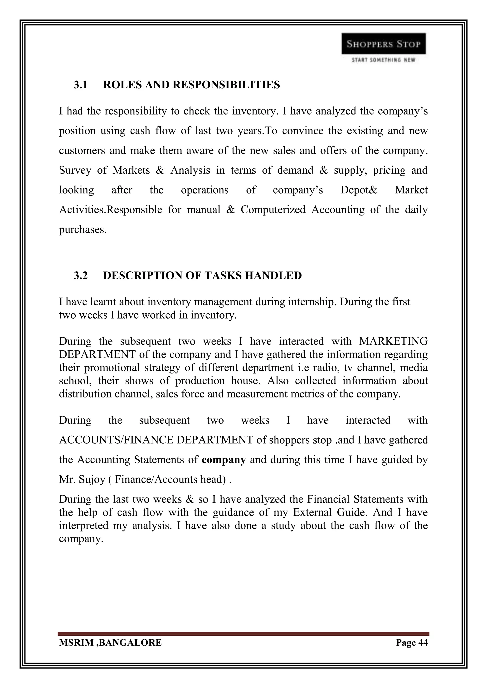 3.1    ROLES AND RESPONSIBILITIES

I had the responsibility to check the inventory. I have analyzed the company‟s
position using cash flow of last two years.To convince the existing and new
customers and make them aware of the new sales and offers of the company.
Survey of Markets & Analysis in terms of demand & supply, pricing and
looking      after     the   operations   of      company‟s    Depot&       Market
Activities.Responsible for manual & Computerized Accounting of the daily
purchases.



   3.2    DESCRIPTION OF TASKS HANDLED

I have learnt about inventory management during internship. During the first
two weeks I have worked in inventory.

During the subsequent two weeks I have interacted with MARKETING
DEPARTMENT of the company and I have gathered the information regarding
their promotional strategy of different department i.e radio, tv channel, media
school, their shows of production house. Also collected information about
distribution channel, sales force and measurement metrics of the company.

During       the     subsequent   two     weeks     I   have   interacted     with
ACCOUNTS/FINANCE DEPARTMENT of shoppers stop .and I have gathered
the Accounting Statements of company and during this time I have guided by
Mr. Sujoy ( Finance/Accounts head) .
During the last two weeks & so I have analyzed the Financial Statements with
the help of cash flow with the guidance of my External Guide. And I have
interpreted my analysis. I have also done a study about the cash flow of the
company.




MSRIM ,BANGALORE                                                            Page 44
 