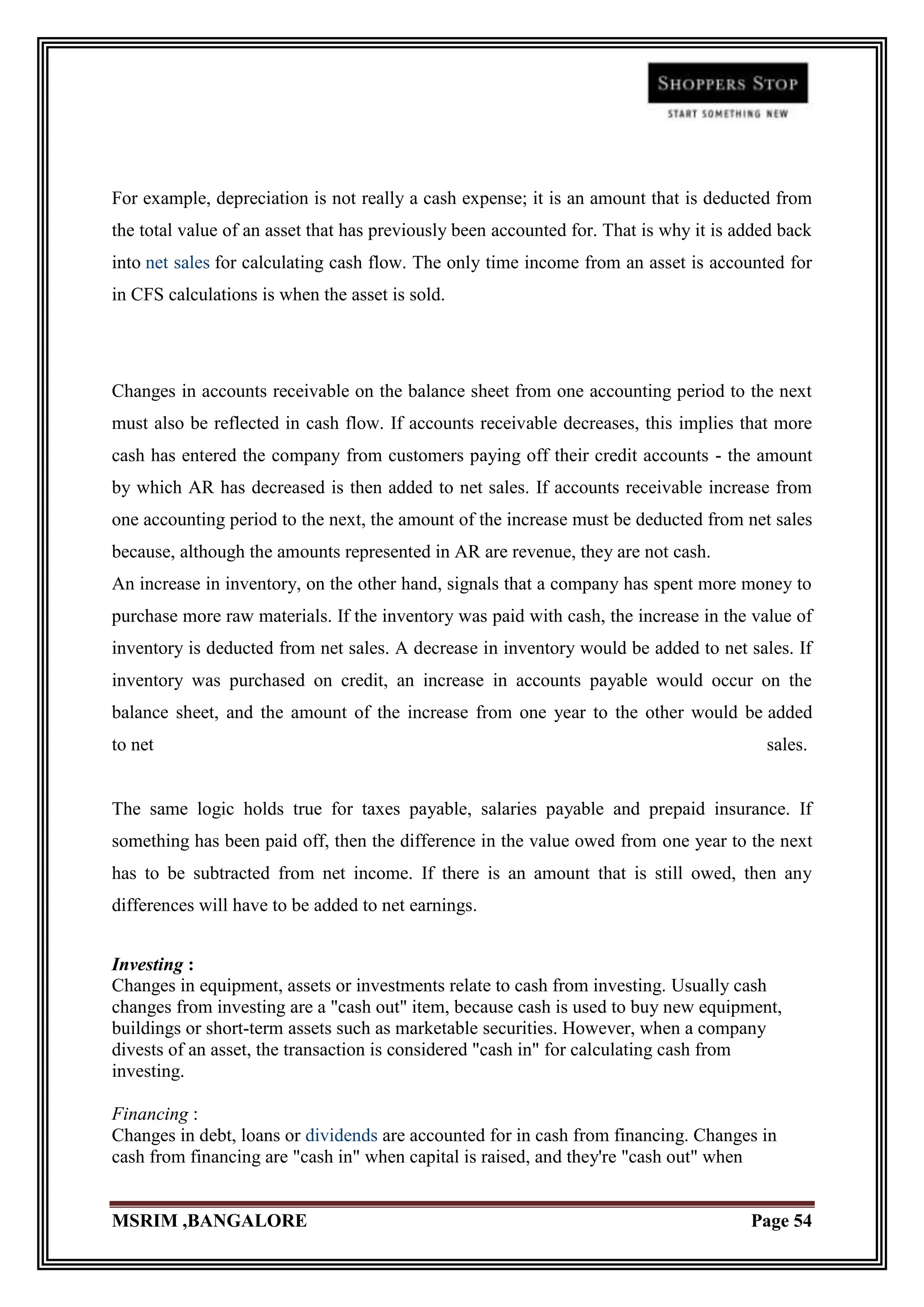 For example, depreciation is not really a cash expense; it is an amount that is deducted from
the total value of an asset that has previously been accounted for. That is why it is added back
into net sales for calculating cash flow. The only time income from an asset is accounted for
in CFS calculations is when the asset is sold.




Changes in accounts receivable on the balance sheet from one accounting period to the next
must also be reflected in cash flow. If accounts receivable decreases, this implies that more
cash has entered the company from customers paying off their credit accounts - the amount
by which AR has decreased is then added to net sales. If accounts receivable increase from
one accounting period to the next, the amount of the increase must be deducted from net sales
because, although the amounts represented in AR are revenue, they are not cash.
An increase in inventory, on the other hand, signals that a company has spent more money to
purchase more raw materials. If the inventory was paid with cash, the increase in the value of
inventory is deducted from net sales. A decrease in inventory would be added to net sales. If
inventory was purchased on credit, an increase in accounts payable would occur on the
balance sheet, and the amount of the increase from one year to the other would be added
to net                                                                                   sales.


The same logic holds true for taxes payable, salaries payable and prepaid insurance. If
something has been paid off, then the difference in the value owed from one year to the next
has to be subtracted from net income. If there is an amount that is still owed, then any
differences will have to be added to net earnings.


Investing :
Changes in equipment, assets or investments relate to cash from investing. Usually cash
changes from investing are a "cash out" item, because cash is used to buy new equipment,
buildings or short-term assets such as marketable securities. However, when a company
divests of an asset, the transaction is considered "cash in" for calculating cash from
investing.

Financing :
Changes in debt, loans or dividends are accounted for in cash from financing. Changes in
cash from financing are "cash in" when capital is raised, and they're "cash out" when


MSRIM ,BANGALORE                                                                       Page 54
 