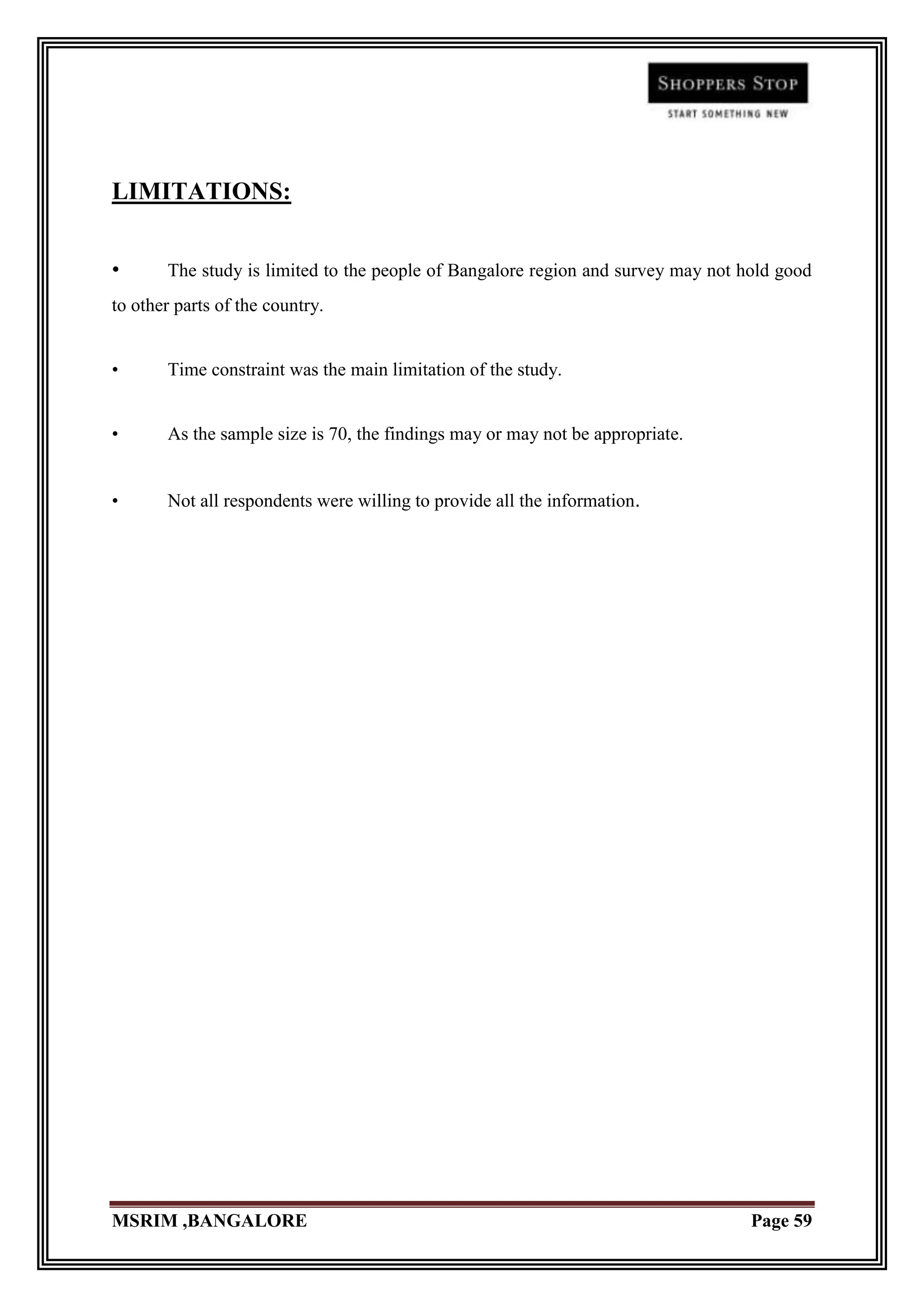 LIMITATIONS:


•      The study is limited to the people of Bangalore region and survey may not hold good
to other parts of the country.


•      Time constraint was the main limitation of the study.


•      As the sample size is 70, the findings may or may not be appropriate.


•      Not all respondents were willing to provide all the information.




MSRIM ,BANGALORE                                                                  Page 59
 
