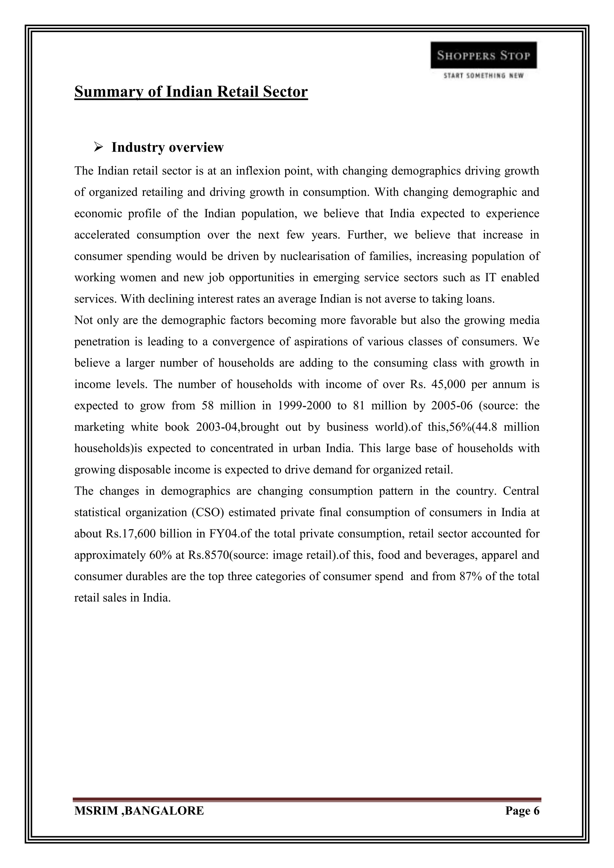 Summary of Indian Retail Sector


     Industry overview
The Indian retail sector is at an inflexion point, with changing demographics driving growth
of organized retailing and driving growth in consumption. With changing demographic and
economic profile of the Indian population, we believe that India expected to experience
accelerated consumption over the next few years. Further, we believe that increase in
consumer spending would be driven by nuclearisation of families, increasing population of
working women and new job opportunities in emerging service sectors such as IT enabled
services. With declining interest rates an average Indian is not averse to taking loans.
Not only are the demographic factors becoming more favorable but also the growing media
penetration is leading to a convergence of aspirations of various classes of consumers. We
believe a larger number of households are adding to the consuming class with growth in
income levels. The number of households with income of over Rs. 45,000 per annum is
expected to grow from 58 million in 1999-2000 to 81 million by 2005-06 (source: the
marketing white book 2003-04,brought out by business world).of this,56%(44.8 million
households)is expected to concentrated in urban India. This large base of households with
growing disposable income is expected to drive demand for organized retail.
The changes in demographics are changing consumption pattern in the country. Central
statistical organization (CSO) estimated private final consumption of consumers in India at
about Rs.17,600 billion in FY04.of the total private consumption, retail sector accounted for
approximately 60% at Rs.8570(source: image retail).of this, food and beverages, apparel and
consumer durables are the top three categories of consumer spend and from 87% of the total
retail sales in India.




MSRIM ,BANGALORE                                                                           Page 6
 
