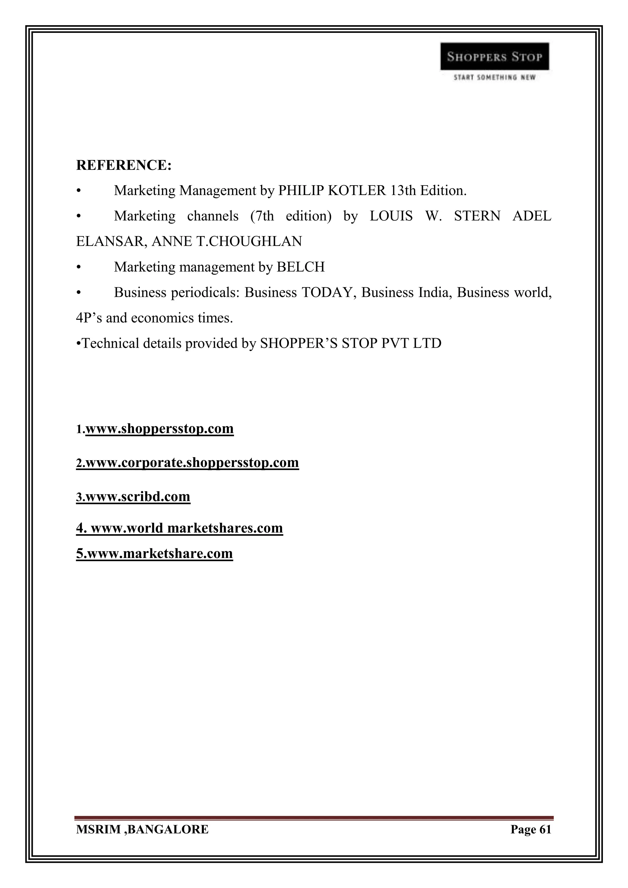 REFERENCE:
•     Marketing Management by PHILIP KOTLER 13th Edition.
•     Marketing channels (7th edition) by LOUIS W. STERN ADEL
ELANSAR, ANNE T.CHOUGHLAN
•     Marketing management by BELCH
•     Business periodicals: Business TODAY, Business India, Business world,
4P‟s and economics times.
•Technical details provided by SHOPPER‟S STOP PVT LTD




1.www.shoppersstop.com

2.www.corporate.shoppersstop.com

3.www.scribd.com

4. www.world marketshares.com
5.www.marketshare.com




MSRIM ,BANGALORE                                                    Page 61
 