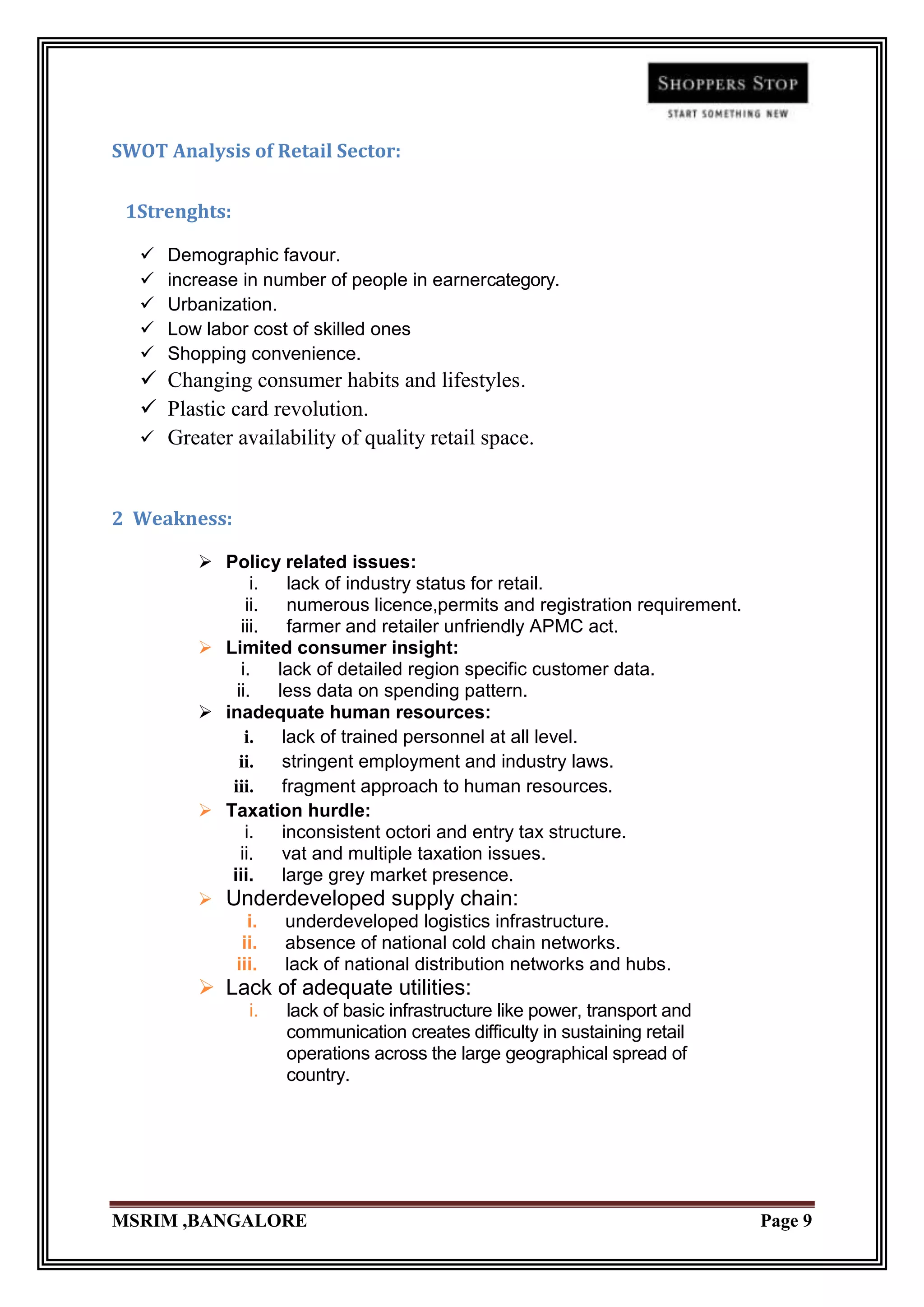 SWOT Analysis of Retail Sector:


 1Strenghts:

     Demographic favour.
     increase in number of people in earnercategory.
     Urbanization.
     Low labor cost of skilled ones
     Shopping convenience.
   Changing consumer habits and lifestyles.
   Plastic card revolution.
   Greater availability of quality retail space.



2 Weakness:

          Policy related issues:
                i.   lack of industry status for retail.
               ii.   numerous licence,permits and registration requirement.
              iii.   farmer and retailer unfriendly APMC act.
          Limited consumer insight:
              i.   lack of detailed region specific customer data.
             ii.   less data on spending pattern.
          inadequate human resources:
               i.   lack of trained personnel at all level.
             ii.    stringent employment and industry laws.
            iii.    fragment approach to human resources.
          Taxation hurdle:
               i.   inconsistent octori and entry tax structure.
              ii.   vat and multiple taxation issues.
            iii.    large grey market presence.
          Underdeveloped supply chain:
                i. underdeveloped logistics infrastructure.
              ii. absence of national cold chain networks.
             iii. lack of national distribution networks and hubs.
          Lack of adequate utilities:
               i.   lack of basic infrastructure like power, transport and
                    communication creates difficulty in sustaining retail
                    operations across the large geographical spread of
                    country.




MSRIM ,BANGALORE                                                              Page 9
 