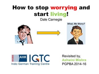 How to stop worrying and
start living!
Dale Carnegie
Revisited by,
Ashwini Mishra
PGPBA 2014-16
 