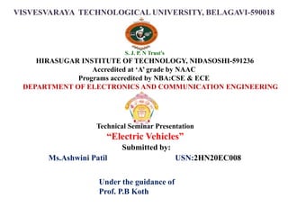 VISVESVARAYA TECHNOLOGICAL UNIVERSITY, BELAGAVI-590018
Submitted by:
Ms.Ashwini Patil USN:2HN20EC008
S. J. P. N Trust’s
HIRASUGAR INSTITUTE OF TECHNOLOGY, NIDASOSHI-591236
Accredited at ‘A’ grade by NAAC
Programs accredited by NBA:CSE & ECE
DEPARTMENT OF ELECTRONICS AND COMMUNICATION ENGINEERING
Technical Seminar Presentation
“Electric Vehicles”
Under the guidance of
Prof. P.B Koth
 