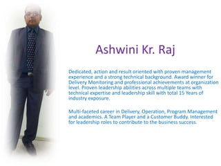 Ashwini Kr. Raj
Dedicated, action and result oriented with proven management
experience and a strong technical background. Award winner for
Delivery Monitoring and professional achievements at organization
level. Proven leadership abilities across multiple teams with
technical expertise and leadership skill with total 15 Years of
industry exposure.
Multi-faceted career in Delivery, Operation, Program Management
and academics. A Team Player and a Customer Buddy. Interested
for leadership roles to contribute to the business success.
 
