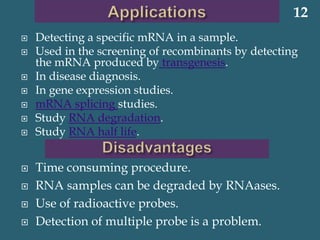  Detecting a specific mRNA in a sample.
 Used in the screening of recombinants by detecting
the mRNA produced by transgenesis.
 In disease diagnosis.
 In gene expression studies.
 mRNA splicing studies.
 Study RNA degradation.
 Study RNA half life.
 Time consuming procedure.
 RNA samples can be degraded by RNAases.
 Use of radioactive probes.
 Detection of multiple probe is a problem.
12
 