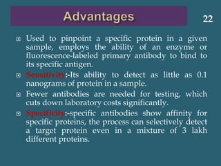  Used to pinpoint a specific protein in a given
sample, employs the ability of an enzyme or
fluorescence-labeled primary antibody to bind to
its specific antigen.
 Sensitivity:-Its ability to detect as little as 0.1
nanograms of protein in a sample.
 Fewer antibodies are needed for testing, which
cuts down laboratory costs significantly.
 Specificity:-specific antibodies show affinity for
specific proteins, the process can selectively detect
a target protein even in a mixture of 3 lakh
different proteins.
22
 
