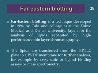  Far-Eastern blotting is a technique developed
in 1994 by Taki and colleagues at the Tokyo
Medical and Dental University, Japan for the
analysis of lipids separated by high-
performance thin layer chromatography.
 The lipids are transferred from the HPTLC
plate to a PVDF membrane for further analysis,
for example by enzymatic or ligand binding
assays or mass spectrometry.
28
 