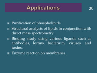  Purification of phospholipids.
 Structural analysis of lipids in conjunction with
direct mass spectrometry.
 Binding study using various ligands such as
antibodies, lectins, bacterium, viruses, and
toxins.
 Enzyme reaction on membranes.
30
 