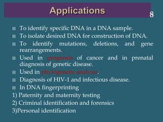  To identify specific DNA in a DNA sample.
 To isolate desired DNA for construction of DNA.
 To identify mutations, deletions, and gene
rearrangements.
 Used in prognosis of cancer and in prenatal
diagnosis of genetic disease.
 Used in phylogenetic analysis.
 Diagnosis of HIV-1 and infectious disease.
 In DNA fingerprinting
1) Paternity and maternity testing
2) Criminal identification and forensics
3)Personal identification
8
 