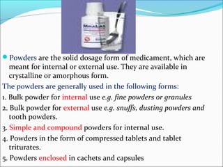 Powders are the solid dosage form of medicament, which are
meant for internal or external use. They are available in
crystalline or amorphous form.
The powders are generally used in the following forms:
1. Bulk powder for internal use e.g. fine powders or granules
2. Bulk powder for external use e.g. snuffs, dusting powders and
tooth powders.
3. Simple and compound powders for internal use.
4. Powders in the form of compressed tablets and tablet
triturates.
5. Powders enclosed in cachets and capsules
 