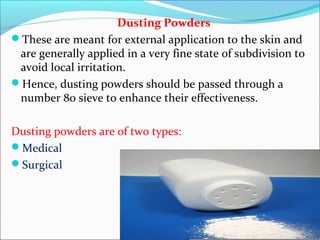 Dusting Powders
These are meant for external application to the skin and
are generally applied in a very fine state of subdivision to
avoid local irritation.
Hence, dusting powders should be passed through a
number 80 sieve to enhance their effectiveness.
Dusting powders are of two types:
Medical
Surgical
 