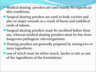 Medical dusting powders are used mainly for superficial
skin conditions.
Surgical dusting powders are used in body cavities and
also on major wounds as a result of burns and umbilical
cords of infants.
Surgical dusting powders must be sterilised before their
use, whereas medical dusting powders must be free from
dangerous pathogenic microorganisms.
Dusting powders are generally prepared by mixing two or
more ingredients .
one of which must be either starch, kaolin or talc as one
of the ingredients of the formulation.'
 
