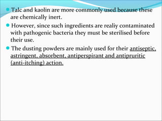 Talc and kaolin are more commonly used because these
are chemically inert.
However, since such ingredients are realiy contaminated
with pathogenic bacteria they must be sterilised before
their use.
The dusting powders are mainly used for their antiseptic,
astringent, absorbent, antiperspirant and antipruritic
(anti-itching) action.
 