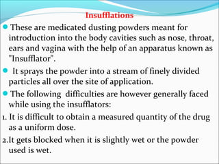 Insufflations
These are medicated dusting powders meant for
introduction into the body cavities such as nose, throat,
ears and vagina with the help of an apparatus known as
"Insufflator".
 It sprays the powder into a stream of finely divided
particles all over the site of application.
The following difficulties are however generally faced
while using the insufflators:
1. It is difficult to obtain a measured quantity of the drug
as a uniform dose.
2.It gets blocked when it is slightly wet or the powder
used is wet.
 