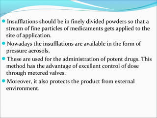 Insufflations should be in finely divided powders so that a
stream of fine particles of medicaments gets applied to the
site of application.
Nowadays the insufflations are available in the form of
pressure aerosols.
These are used for the administration of potent drugs. This
method has the advantage of excellent control of dose
through metered valves.
Moreover, it also protects the product from external
environment.
 