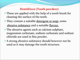 Dentifrices (Tooth powders)
These are applied with the help of a tooth brush for
cleaning the surface of the teeth.
They contain a suitable detergent or soap, some
abrasive substance and a suitable flavour.
The abrasive agents such as calcium sulphate,
magnesium carbonate, sodium carbonate and sodium
chloride are used in fine powder.
A strong abrasive substance should however not be
used as it may damage the tooth structure.
 