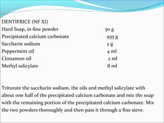 DENTIFRICE (NF XI)
Hard Soap, in fine powder 50 g
Precipitated calcium carbonate 935 g
Saccharin sodium 2 g
Peppermint oil 4 ml
Cinnamon oil 2 ml
Methyl salicylate 8 ml
Triturate the saccharin sodium, the oils and methyl salicylate with
about one half of the precipitated calcium carbonate and mix the soap
with the remaining portion of the precipitated calcium carbonate. Mix
the two powders thoroughly and then pass it through a fine sieve.
 