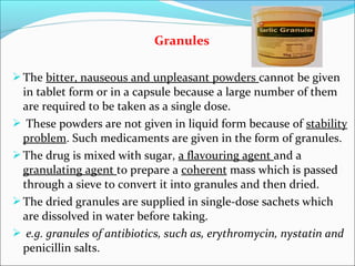 Granules
The bitter, nauseous and unpleasant powders cannot be given
in tablet form or in a capsule because a large number of them
are required to be taken as a single dose.
 These powders are not given in liquid form because of stability
problem. Such medicaments are given in the form of granules.
The drug is mixed with sugar, a flavouring agent and a
granulating agent to prepare a coherent mass which is passed
through a sieve to convert it into granules and then dried.
The dried granules are supplied in single-dose sachets which
are dissolved in water before taking.
 e.g. granules of antibiotics, such as, erythromycin, nystatin and
penicillin salts.
 