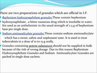 There are two preparations of granules which are official in I.P.
Bephenium hydroxynaphthate granules These contain bephenium
hydroxynaphthate , a bitter nauseous drug which is insoluble in water.
Itis used as an anthelmintic in the usual strength of 2.5 g of bephenium
base per single dose.
Sodium aminosalicylate granules These contain sodium aminosalicylate
which has a sweet, saline and unpleasant taste. It is used to treat
tuberculosis in a dose of 10 to 15 g orally.
Granules containing potent substances should not be supplied in bulk
because of the risk of wrong dosage. Due to this reason Bephenium
Hydroxynaphthate Granules and Sodium Aminosalicylate Granules are
packed in single dose sachets.
 