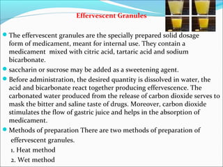 Effervescent Granules
The effervescent granules are the specially prepared solid dosage
form of medicament, meant for internal use. They contain a
medicament mixed with citric acid, tartaric acid and sodium
bicarbonate.
saccharin or sucrose may be added as a sweetening agent.
Before administration, the desired quantity is dissolved in water, the
acid and bicarbonate react together producing effervescence. The
carbonated water produced from the release of carbon dioxide serves to
mask the bitter and saline taste of drugs. Moreover, carbon dioxide
stimulates the flow of gastric juice and helps in the absorption of
medicament.
Methods of preparation There are two methods of preparation of
effervescent granules.
1. Heat method
2. Wet method
 