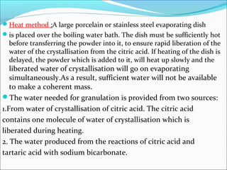 Heat method :A large porcelain or stainless steel evaporating dish
is placed over the boiling water bath. The dish must be sufficiently hot
before transferring the powder into it, to ensure rapid liberation of the
water of the crystallisation from the citric acid. If heating of the dish is
delayed, the powder which is added to it, will heat up slowly and the
liberated water of crystallisation will go on evaporating
simultaneously.As a result, sufficient water will not be available
to make a coherent mass.
The water needed for granulation is provided from two sources:
1.From water of crystallisation of citric acid. The citric acid
contains one molecule of water of crystallisation which is
liberated during heating.
2. The water produced from the reactions of citric acid and
tartaric acid with sodium bicarbonate.
 
