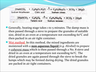Generally, heating stage takes 1 to 5 minutes. The damp mass is
then passed through a sieve to prepare the granules of suitable
size, dried in an oven at a temperature not exceeding 60°C and
then packed in an air tight container.
Wet method :In this method, the mixed ingredients are
moistened with a non-aqueous liquid (e.g. Alcohol) to prepare
a coherent mass which is then passed through a No. 8 sieve and
dried in an oven at a temperature not exceeding 60°C. The
dried granules are again passed through the sieve to break the
lumps which may be formed during drying. The dried granules
are packed in air tight containers.
 