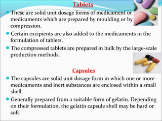Tablets
These are solid unit dosage forms of medicament or
medicaments which are prepared by moulding or by
compression.
Certain excipients are also added to the medicaments in the
formulation of tablets.
The compressed tablets are prepared in bulk by the large-scale
production methods.
Capsules
The capsules are solid unit dosage form in which one or more
medicaments and inert substances are enclosed within a small
shell.
Generally prepared from a suitable form of gelatin. Depending
on their formulation, the gelatin capsule shell may be hard or
soft.
 