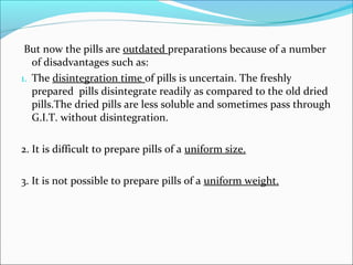 But now the pills are outdated preparations because of a number
of disadvantages such as:
1. The disintegration time of pills is uncertain. The freshly
prepared pills disintegrate readily as compared to the old dried
pills.The dried pills are less soluble and sometimes pass through
G.I.T. without disintegration.
2. It is difficult to prepare pills of a uniform size.
3. It is not possible to prepare pills of a uniform weight.
 