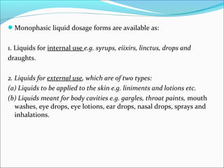 Monophasic liquid dosage forms are available as:
1. Liquids for internal use e.g. syrups, eiixirs, linctus, drops and
draughts.
2. Liquids for external use, which are of two types:
(a) Liquids to be applied to the skin e.g. liniments and lotions etc.
(b) Liquids meant for body cavities e.g. gargles, throat paints, mouth
washes, eye drops, eye lotions, ear drops, nasal drops, sprays and
inhalations.
 