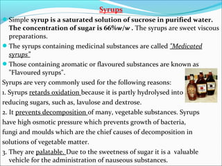 Syrups
Simple syrup is a saturated solution of sucrose in purified water.
The concentration of sugar is 66%w/w . The syrups are sweet viscous
preparations.
The syrups containing medicinal substances are called "Medicated
syrups”
Those containing aromatic or flavoured substances are known as
"Flavoured syrups".
Syrups are very commonly used for the following reasons:
1. Syrups retards oxidation because it is partly hydrolysed into
reducing sugars, such as, lavulose and dextrose.
2. It prevents decomposition of many, vegetable substances. Syrups
have high osmotic pressure which prevents growth of bacteria,
fungi and moulds which are the chief causes of decomposition in
solutions of vegetable matter.
3. They are palatable. Due to the sweetness of sugar it is a valuable
vehicle for the administration of nauseous substances.
 