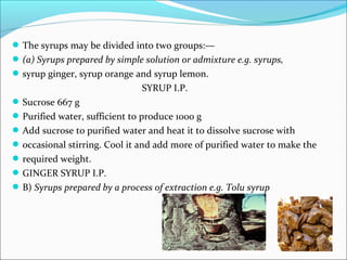 The syrups may be divided into two groups:—
(a) Syrups prepared by simple solution or admixture e.g. syrups,
syrup ginger, syrup orange and syrup lemon.
SYRUP I.P.
Sucrose 667 g
Purified water, sufficient to produce 1000 g
Add sucrose to purified water and heat it to dissolve sucrose with
occasional stirring. Cool it and add more of purified water to make the
required weight.
GINGER SYRUP I.P.
B) Syrups prepared by a process of extraction e.g. Tolu syrup
 
