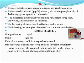 Elixirs
Elixir are sweet aromatic preparations and are usually coloured.
Elixirs are ethyl alcohol (4-40%), water, _ glycerin or propylene glycol,
flavburing agents ,syrup and preservtive.
 The medicated elixirs usually containing very potent drug such,
antibiotics, antihistamines or sedatives.
The flavouring elixirs are used as flavours and vehicles.
The following are examples of some of the commonly used elixirs:
 SIMPLE ELIXIR I.P.
Orange tincture 75 ml
Syrup 400 ml
Chloroform water, sufficient to produce 1000 ml
Mix the orange tincture with syrup and add sufficient chloroform
water to produce the required volume. Add talc, shake, allow to
stand for a few hours, shaking occasionally and filter.
 
