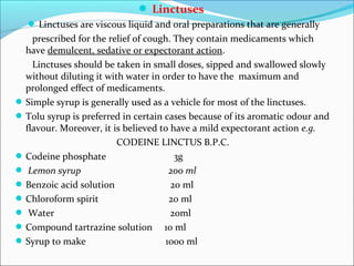  Linctuses
 Linctuses are viscous liquid and oral preparations that are generally
prescribed for the relief of cough. They contain medicaments which
have demulcent, sedative or expectorant action.
Linctuses should be taken in small doses, sipped and swallowed slowly
without diluting it with water in order to have the maximum and
prolonged effect of medicaments.
Simple syrup is generally used as a vehicle for most of the linctuses.
Tolu syrup is preferred in certain cases because of its aromatic odour and
flavour. Moreover, it is believed to have a mild expectorant action e.g.
CODEINE LINCTUS B.P.C.
Codeine phosphate 3g
 Lemon syrup 200 ml
Benzoic acid solution 20 ml
Chloroform spirit 20 ml
 Water 20ml
Compound tartrazine solution 10 ml
Syrup to make 1000 ml
 
